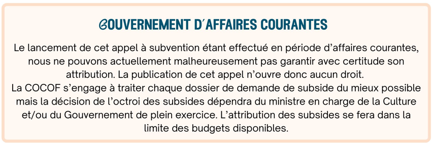 Gouvernement en affaires courantes Le lancement de cet appel à subvention étant effectué en période d’affaires courantes, nous ne pouvons actuellement malheureusement pas garantir avec certitude son attribution. La publication de cet appel n’ouvre donc aucun droit. La COCOF s’engage à traiter chaque dossier de demande de subside du mieux possible mais la décision de l’octroi des subsides dépendra du ministre en charge de la Culture et/ou du Gouvernement de plein exercice. L’attribution des subsides se fera dans la limite des budgets disponibles.